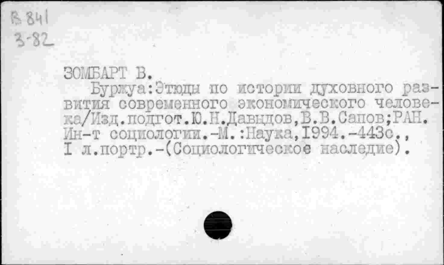 ﻿мт г-з?-
ЗОЖАРТ В.
Буржуа: Зтвды по истории духовного раз вития современного экономического челове ка/Изд. подгот. Ю.Н. Давыдов, В. В. Сапов; РАЕ. Ин-т социологии.-М.:Наука,1994.-443с., I л.портр.-(Социологпчс ское наследие).